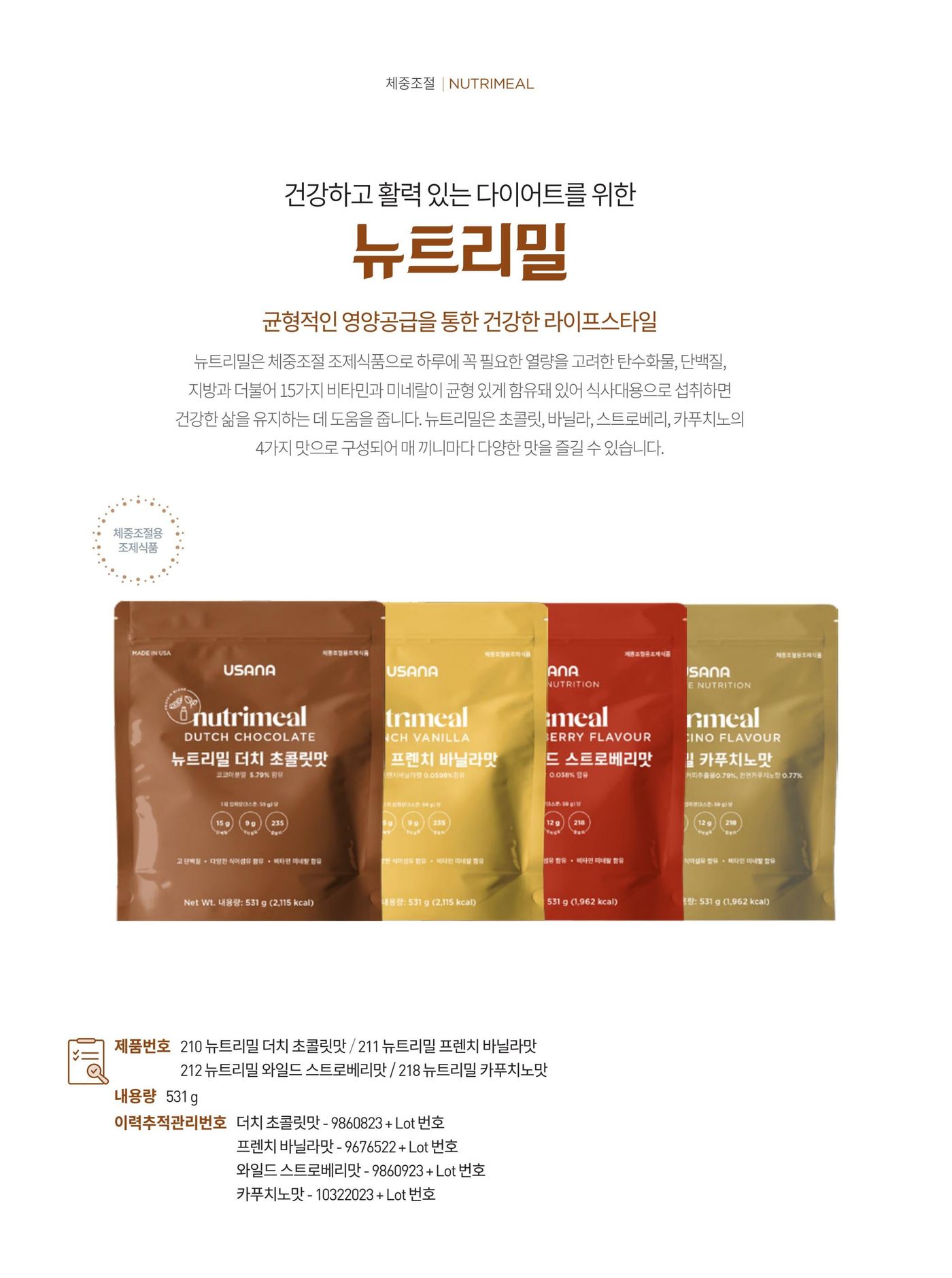 건강하고 활력 있는 다이어트를 위한 뉴트리밀. 하루에 꼭 필요한 열량을 고려한 탄수화물, 단백질, 지방과 더불어 15가지 비타민과 미네랄이 균형 있게 함유돼 있어 식사대용으로 섭취하면 건강한 삶을 유지하는 데 도움을 줍니다. 초콜릿 · 바닐라 · 스트로베리 · 카푸치노 4가지 맛. 제품번호 210 · 211 · 212 · 218, 내용량 531 g, 섭취방법은 1일 1~3회 식사 대용으로 섭취.