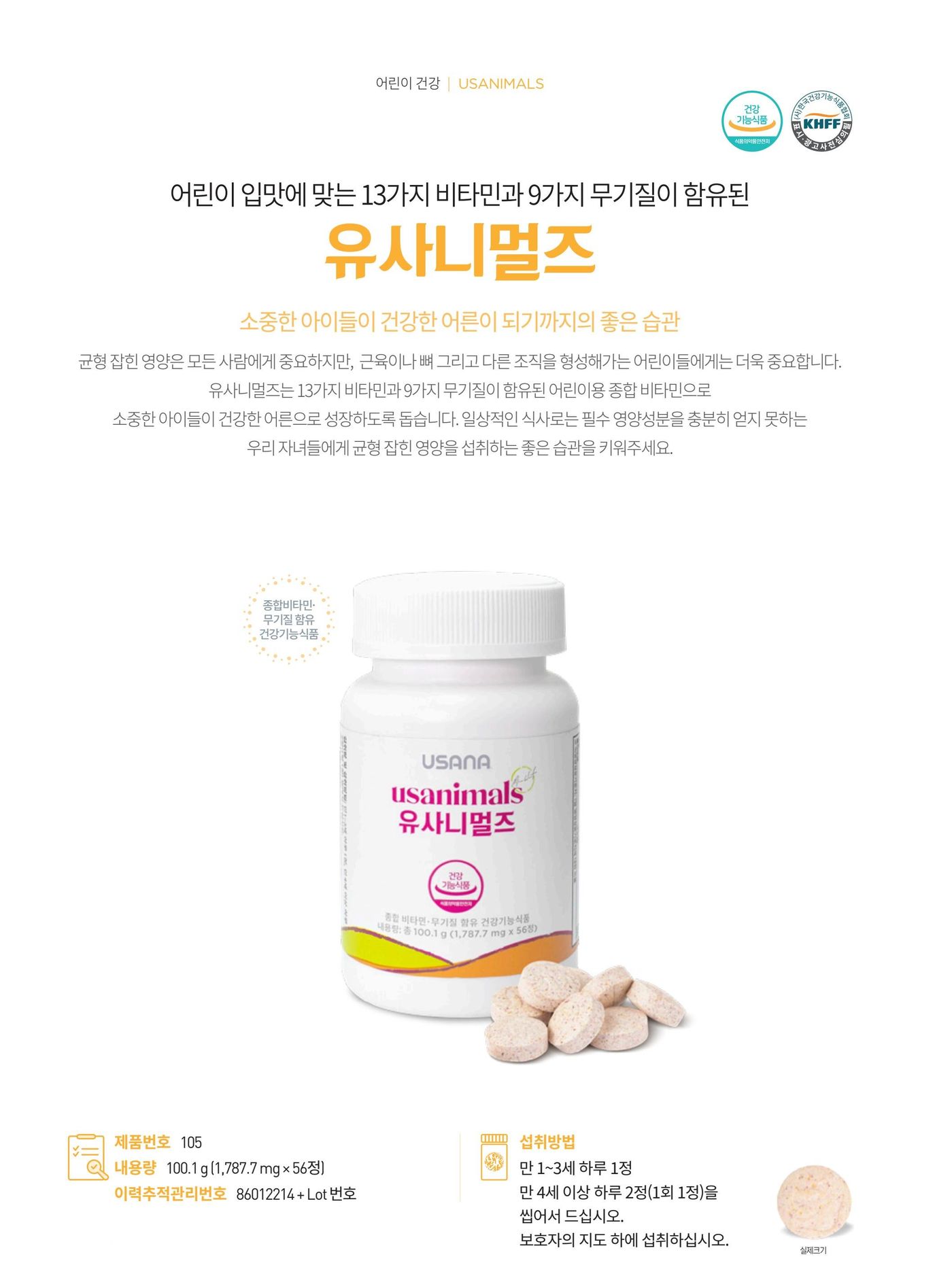 어린이 입맛에 맞는 13가지 비타민과 9가지 무기질이 함유된 유사니멀스. 성장기 어린이에게 필요한 비타민과 미네랄을 어린이가 좋아하는 블루베리맛 츄어블 타입으로 담았습니다. 제품번호 105, 내용량 100.1 g (1,787.7 mg × 56정), 섭취방법은 만 1~3세 하루 1정, 만 4세 이상 하루 2정(1회 1정)을 씹어서, 보호자의 지도 하에 섭취.