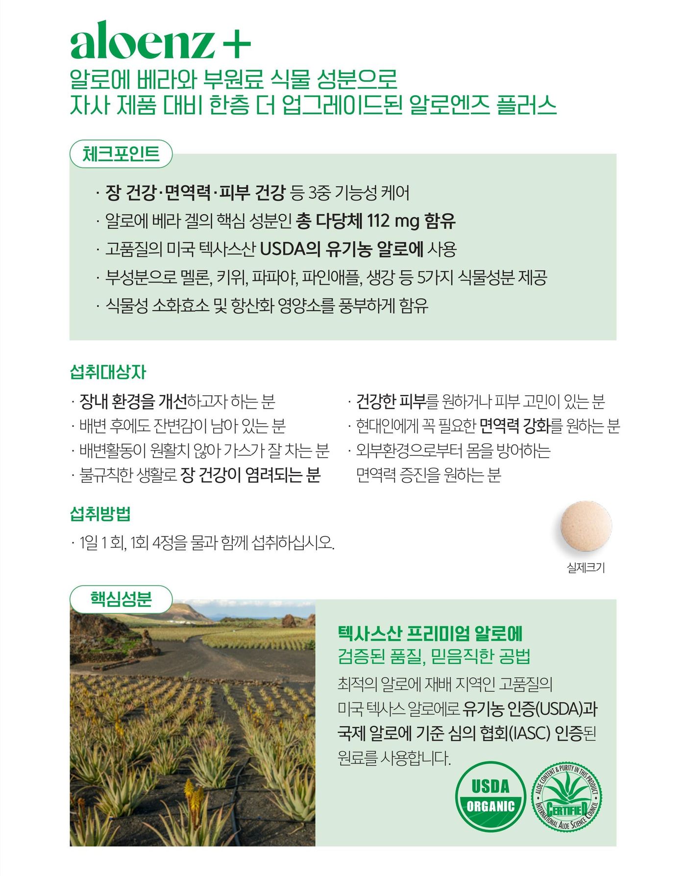 알로엔즈 플러스 체크포인트 — 장 건강 · 면역력 · 피부 건강 등 3중 기능성 케어, 알로에 베라 겔의 핵심 성분인 총 다당체 112 mg 함유, 미국 텍사스산 USDA 유기농 알로에 사용, 부성분으로 멜론 · 키위 · 파파야 · 파인애플 · 생강 등 5가지 식물성분, 식물성 소화효소와 항산화 영양소 함유. 섭취방법은 1일 1회, 1회 4정을 물과 함께. 텍사스산 알로에는 USDA 유기농 인증과 국제 알로에 과학 협회(IASC) 인증 원료입니다.