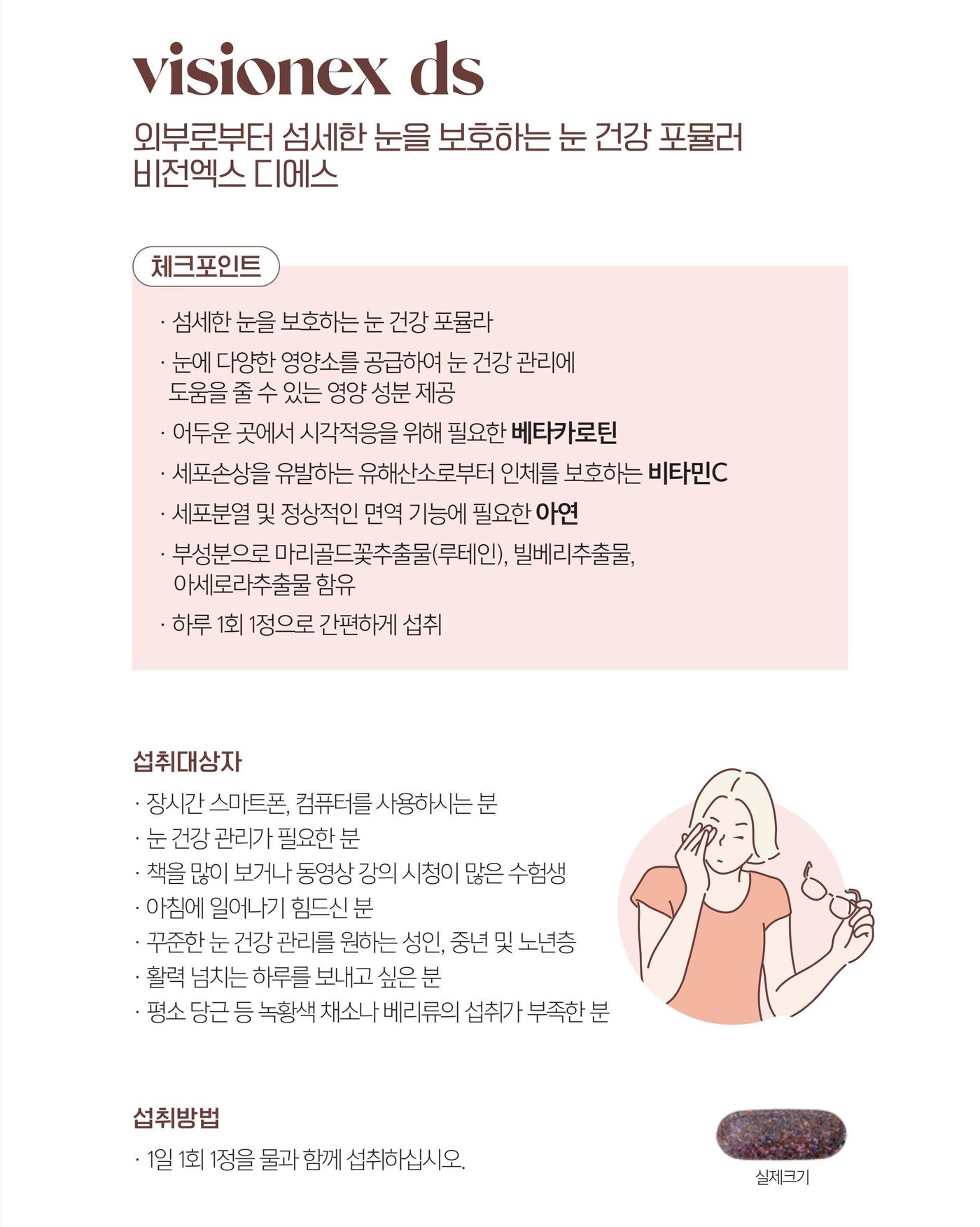 비전엑스 디에스 체크포인트 — 섬세한 눈을 보호하는 눈 건강 포뮬라, 어두운 곳에서 시각적응을 위해 필요한 베타카로틴, 세포손상을 유발하는 유해산소로부터 인체를 보호하는 비타민C, 세포분열 및 정상적인 면역 기능에 필요한 아연, 부성분으로 마리골드꽃추출물(루테인)·빌베리추출물·아세로라추출물 함유. 섭취방법은 1일 1회 1정을 물과 함께.